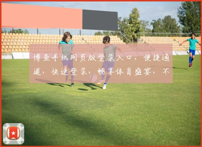 博鱼手机网页版登录入口，便捷通道，快速登录，畅享体育盛宴，不容错过